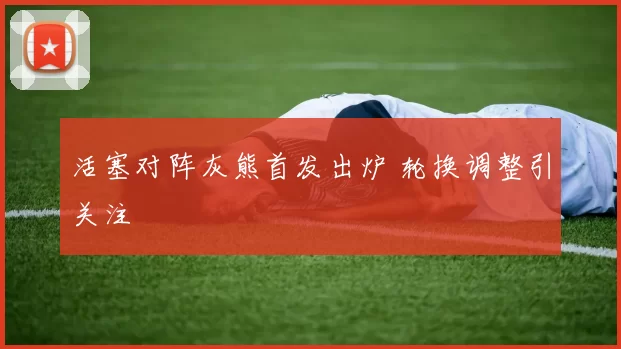 活塞对阵灰熊首发出炉 轮换调整引关注