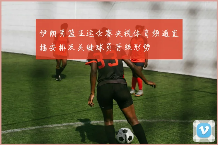 伊朗男篮亚运会赛央视体育频道直播安排及关键球员晋级形势