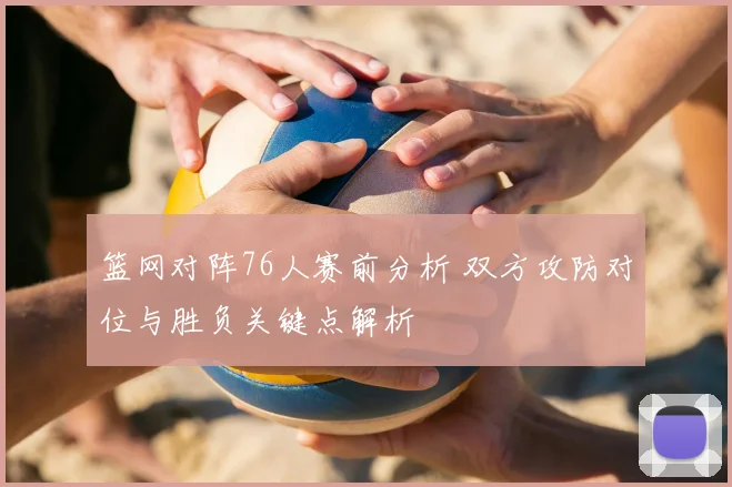 篮网对阵76人赛前分析 双方攻防对位与胜负关键点解析