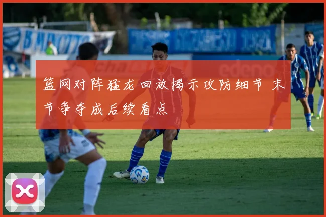 篮网对阵猛龙回放揭示攻防细节 末节争夺成后续看点