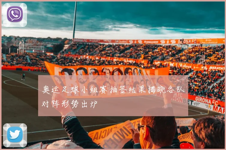 奥运足球小组赛抽签结果揭晓各队对阵形势出炉