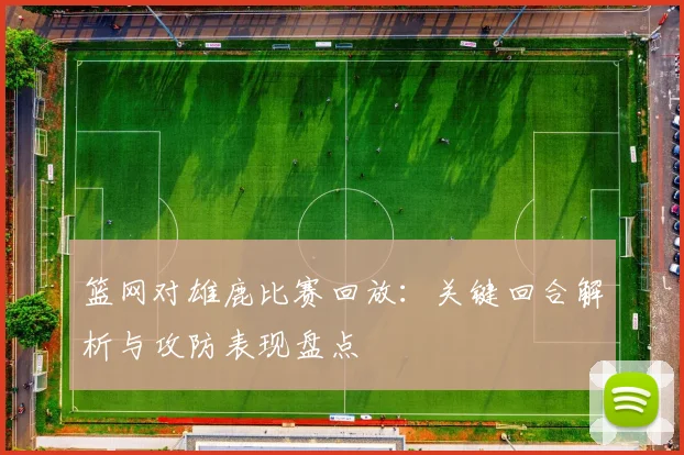 篮网对雄鹿比赛回放：关键回合解析与攻防表现盘点