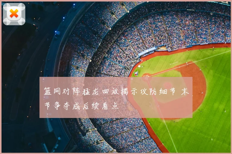 篮网对阵猛龙回放揭示攻防细节 末节争夺成后续看点