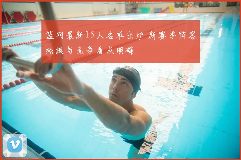 篮网最新15人名单出炉 新赛季阵容轮换与竞争看点明确