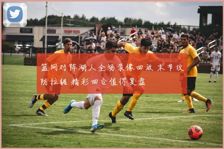 篮网对阵湖人全场录像回放 末节攻防拉锯 精彩回合值得复盘