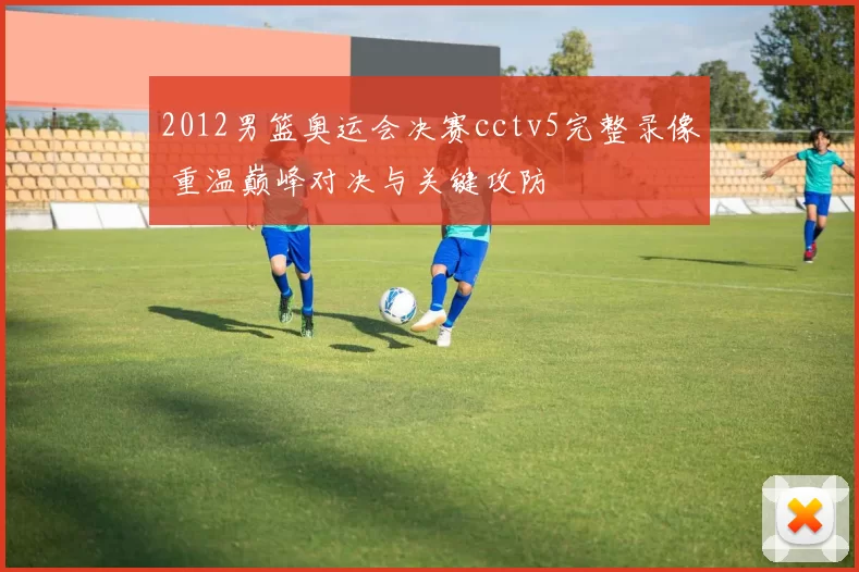 2012男篮奥运会决赛cctv5完整录像 重温巅峰对决与关键攻防