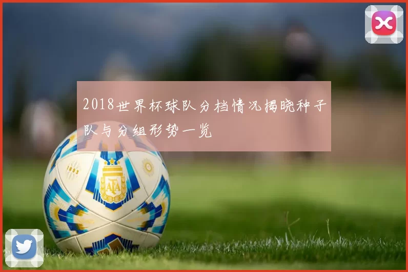 2018世界杯球队分档情况揭晓种子队与分组形势一览