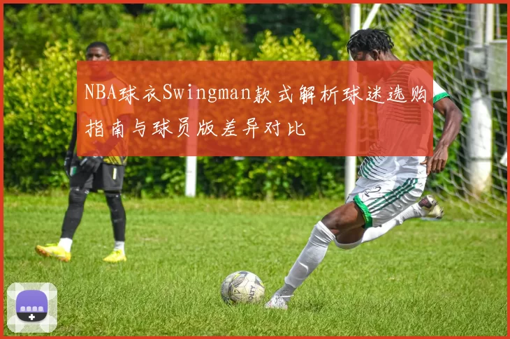 NBA球衣Swingman款式解析球迷选购指南与球员版差异对比