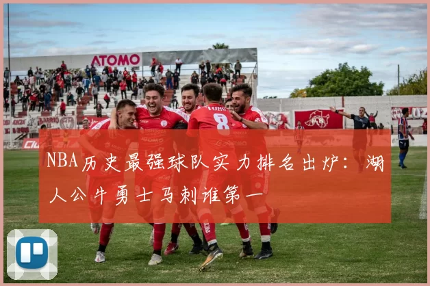 NBA历史最强球队实力排名出炉：湖人公牛勇士马刺谁第一
