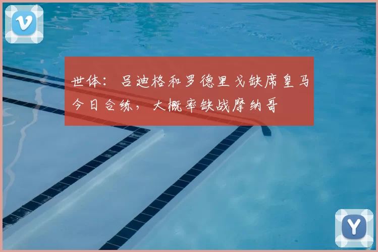 世体：吕迪格和罗德里戈缺席皇马今日合练，大概率缺战摩纳哥