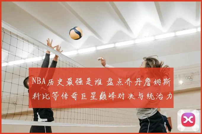 NBA历史最强是谁 盘点乔丹詹姆斯科比等传奇巨星巅峰对决与统治力