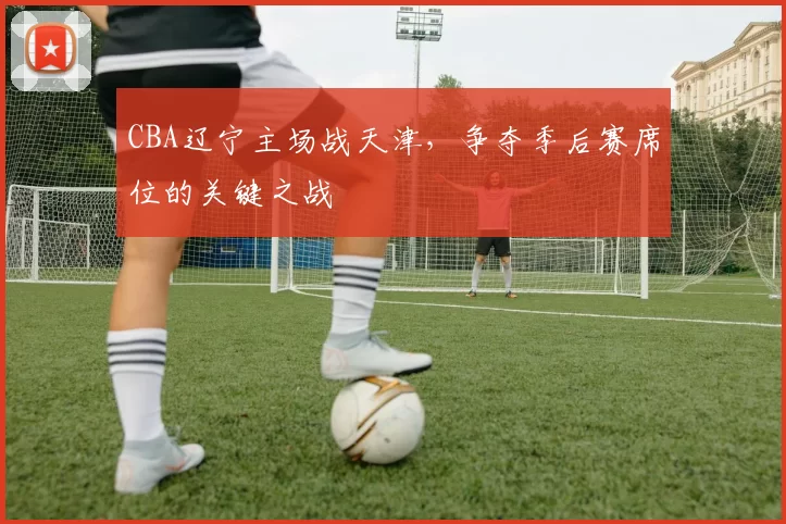 CBA辽宁主场战天津，争夺季后赛席位的关键之战