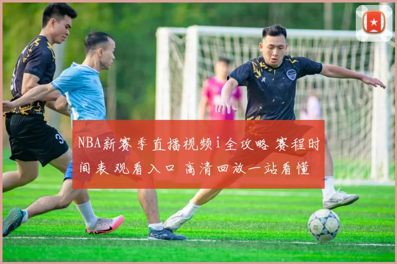 NBA新赛季直播视频i全攻略 赛程时间表 观看入口 高清回放一站看懂