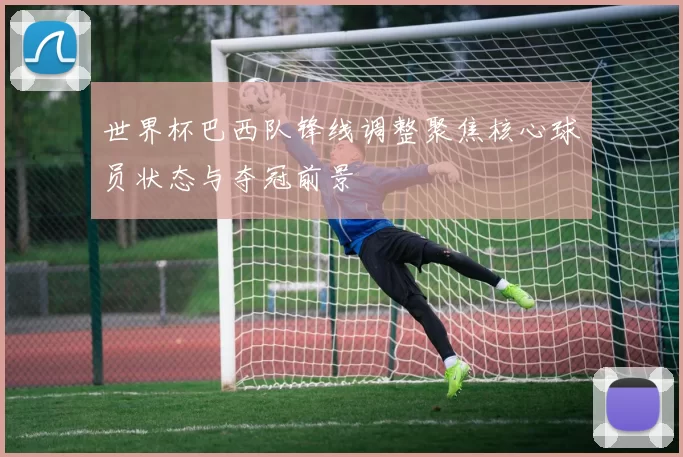 世界杯巴西队锋线调整聚焦核心球员状态与夺冠前景