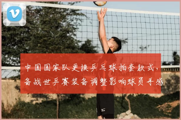 中国国家队更换乒乓球拍套款式，备战世乒赛装备调整影响球员手感