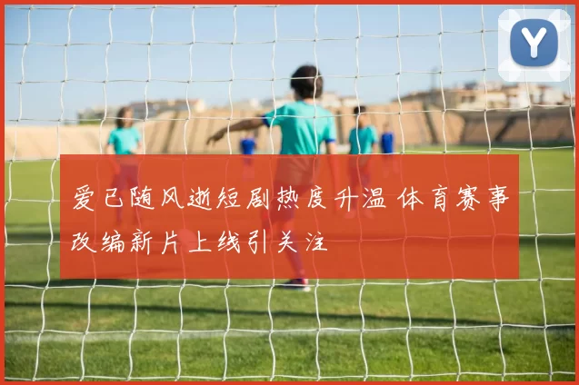 爱已随风逝短剧热度升温 体育赛事改编新片上线引关注