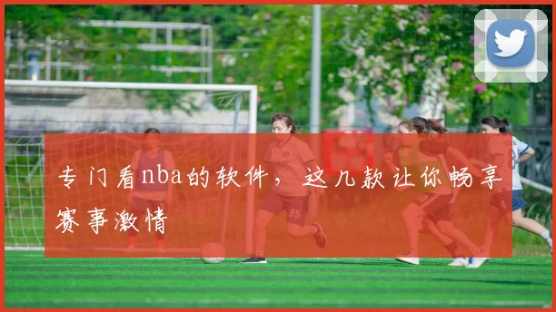 专门看nba的软件，这几款让你畅享赛事激情