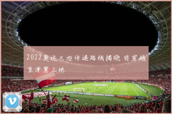 2022奥运火炬传递路线揭晓 将穿越京津冀三地