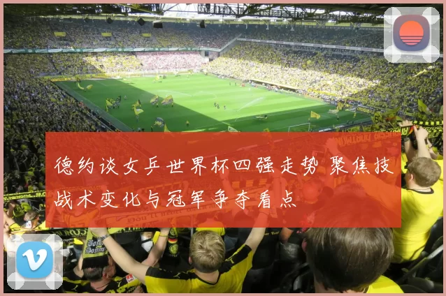 德约谈女乒世界杯四强走势 聚焦技战术变化与冠军争夺看点