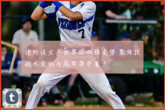 德约谈女乒世界杯四强走势 聚焦技战术变化与冠军争夺看点