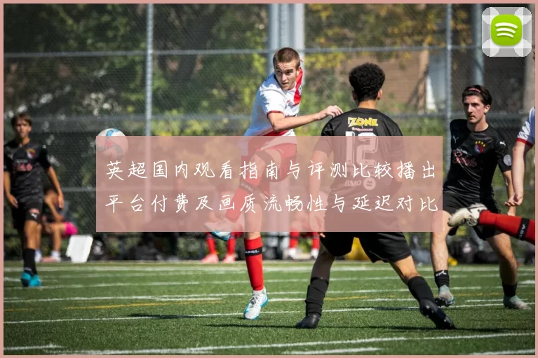 英超国内观看指南与评测比较播出平台付费及画质流畅性与延迟对比
