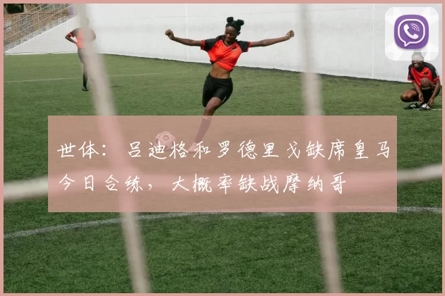 世体：吕迪格和罗德里戈缺席皇马今日合练，大概率缺战摩纳哥