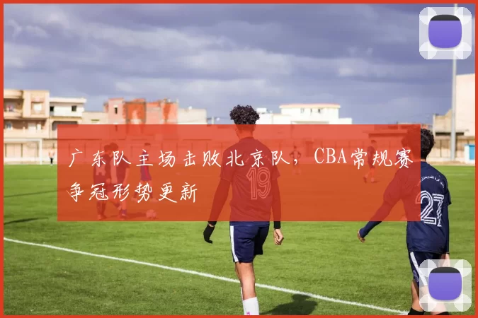广东队主场击败北京队，CBA常规赛争冠形势更新
