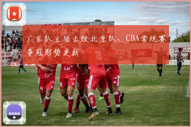 广东队主场击败北京队，CBA常规赛争冠形势更新