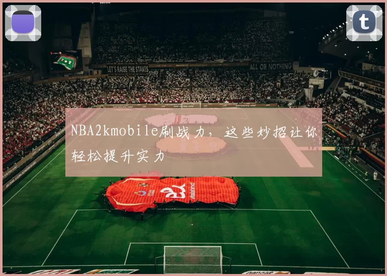 NBA2kmobile刷战力，这些妙招让你轻松提升实力