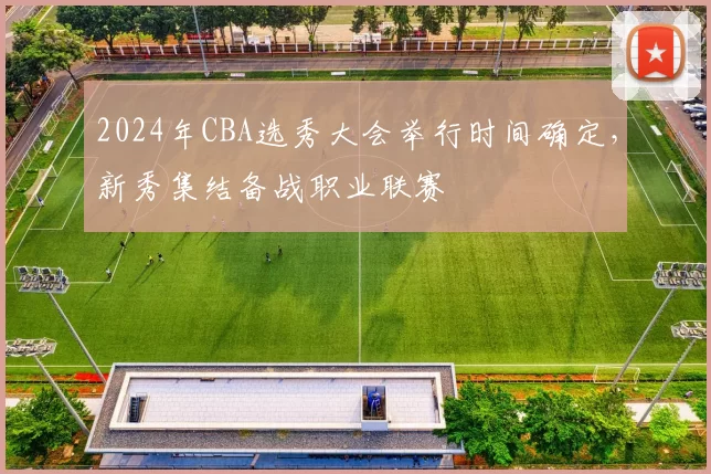 2024年CBA选秀大会举行时间确定，新秀集结备战职业联赛