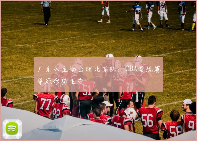 广东队主场击败北京队，CBA常规赛争冠形势生变