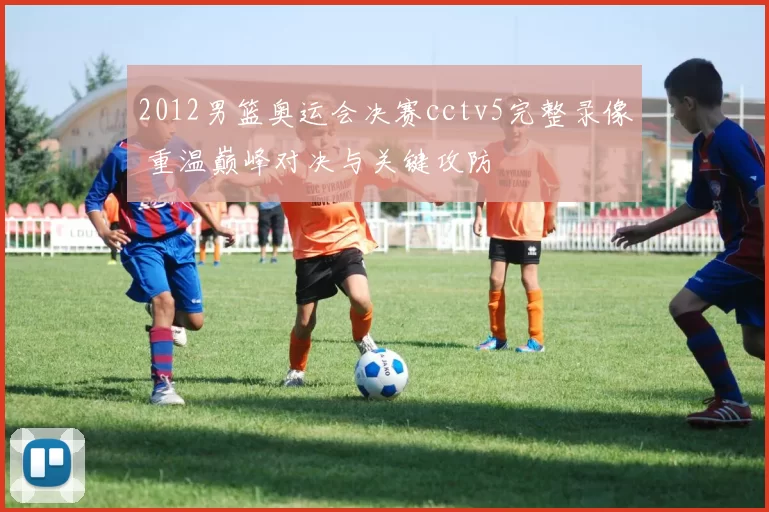 2012男篮奥运会决赛cctv5完整录像 重温巅峰对决与关键攻防