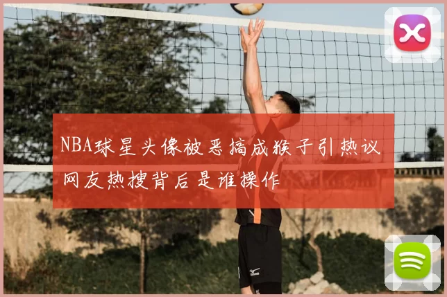 NBA球星头像被恶搞成猴子引热议 网友热搜背后是谁操作