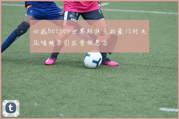 必威betyey世界杯焦点战豪门对决压哨绝杀引发晋级悬念