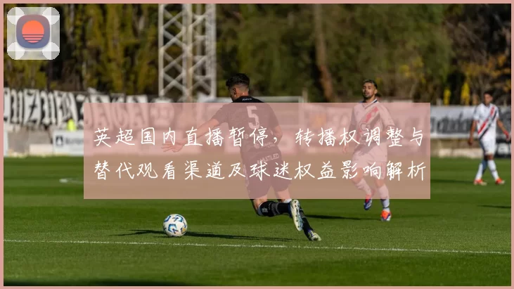 英超国内直播暂停，转播权调整与替代观看渠道及球迷权益影响解析