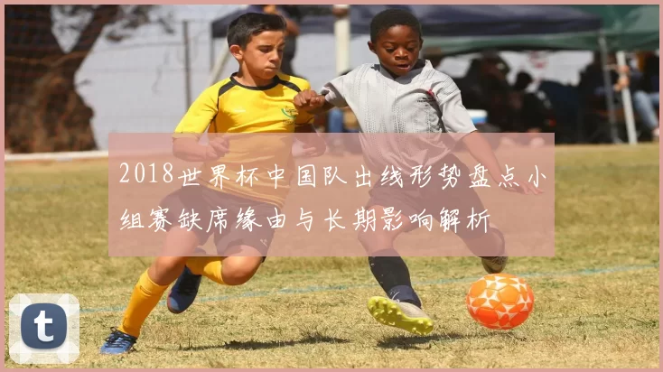 2018世界杯中国队出线形势盘点小组赛缺席缘由与长期影响解析