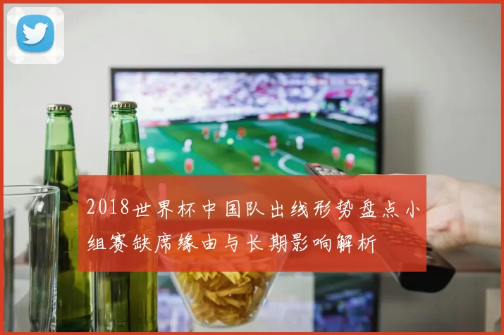 2018世界杯中国队出线形势盘点小组赛缺席缘由与长期影响解析