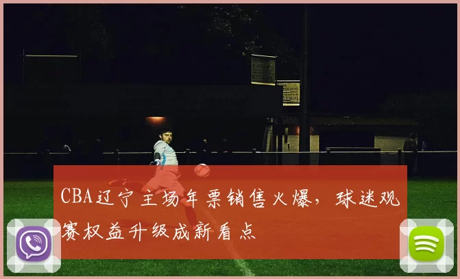 CBA辽宁主场年票销售火爆，球迷观赛权益升级成新看点