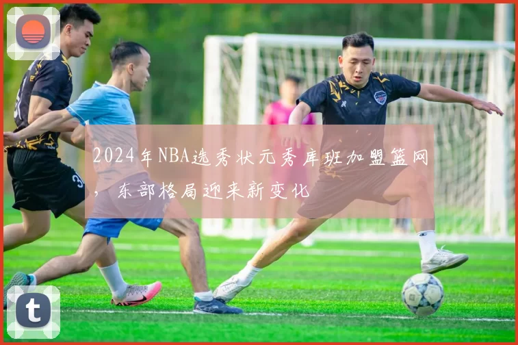 2024年NBA选秀状元秀库班加盟篮网，东部格局迎来新变化