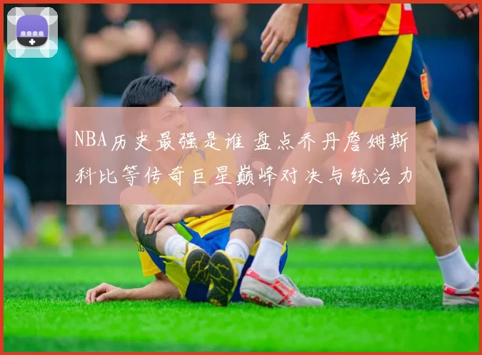 NBA历史最强是谁 盘点乔丹詹姆斯科比等传奇巨星巅峰对决与统治力