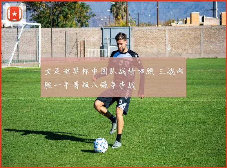 女足世界杯中国队战绩回顾 三战两胜一平晋级八强争夺战