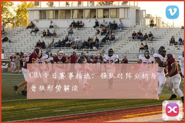 CBA今日赛事精选：强队对阵分析与晋级形势解读