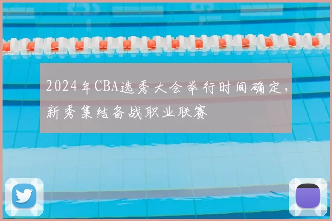 2024年CBA选秀大会举行时间确定，新秀集结备战职业联赛