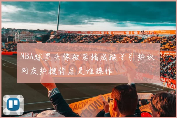 NBA球星头像被恶搞成猴子引热议 网友热搜背后是谁操作