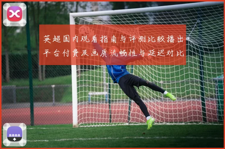 英超国内观看指南与评测比较播出平台付费及画质流畅性与延迟对比