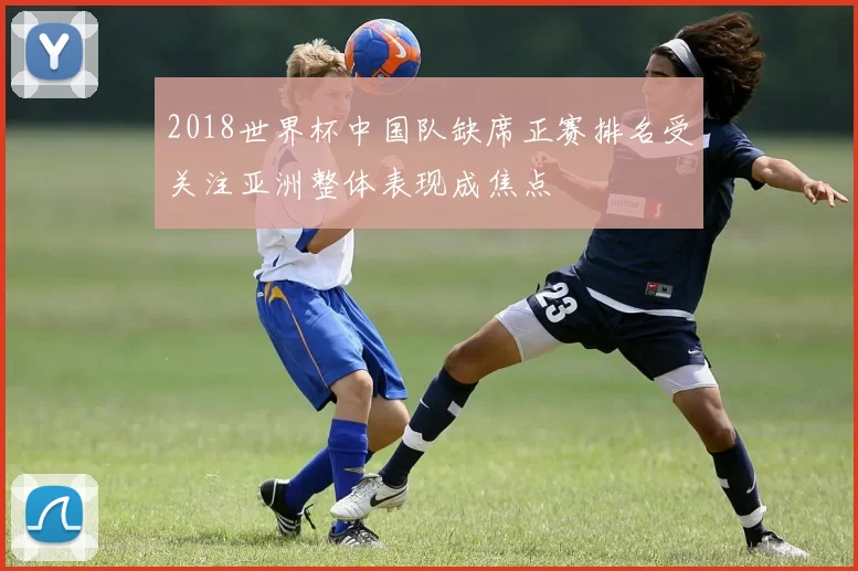 2018世界杯中国队缺席正赛排名受关注亚洲整体表现成焦点