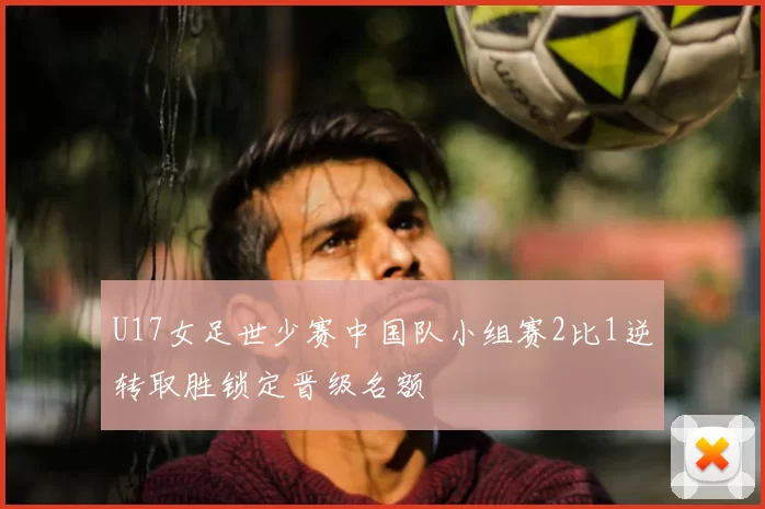 U17女足世少赛中国队小组赛2比1逆转取胜锁定晋级名额
