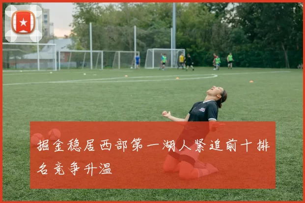 掘金稳居西部第一湖人紧追前十排名竞争升温