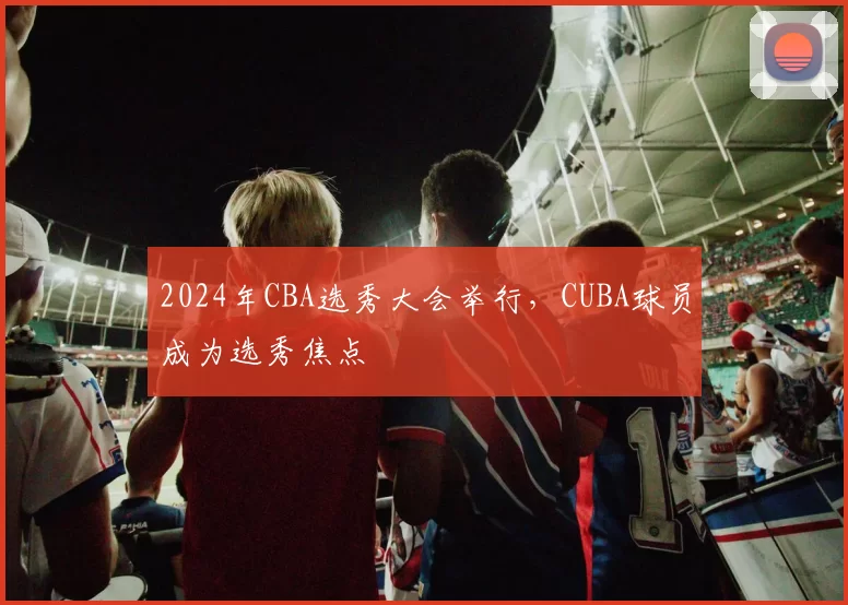 2024年CBA选秀大会举行，CUBA球员成为选秀焦点