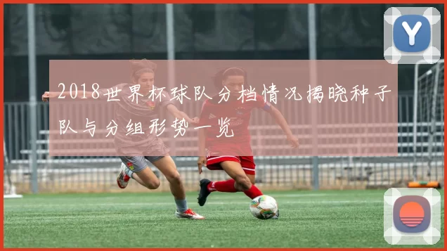2018世界杯球队分档情况揭晓种子队与分组形势一览